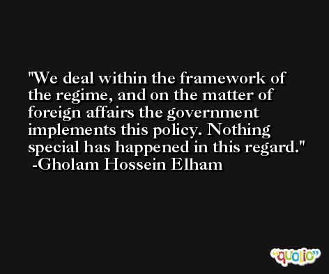 We deal within the framework of the regime, and on the matter of foreign affairs the government implements this policy. Nothing special has happened in this regard. -Gholam Hossein Elham