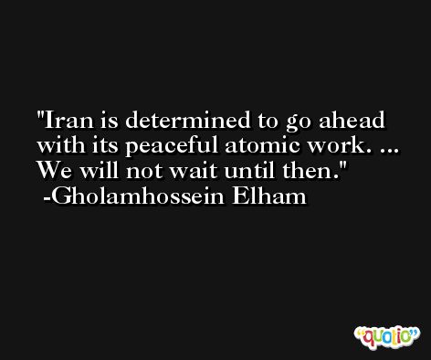 Iran is determined to go ahead with its peaceful atomic work. ... We will not wait until then. -Gholamhossein Elham