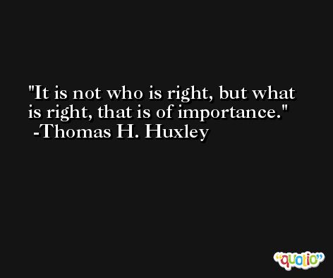 It is not who is right, but what is right, that is of importance. -Thomas H. Huxley
