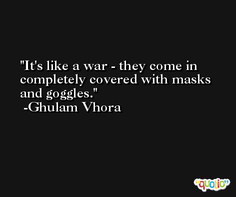 It's like a war - they come in completely covered with masks and goggles. -Ghulam Vhora