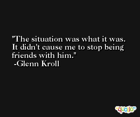 The situation was what it was. It didn't cause me to stop being friends with him. -Glenn Kroll