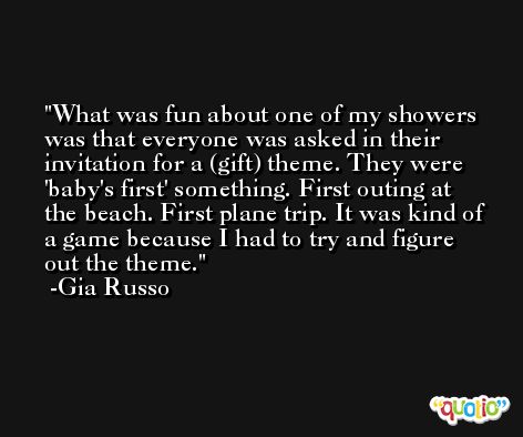 What was fun about one of my showers was that everyone was asked in their invitation for a (gift) theme. They were 'baby's first' something. First outing at the beach. First plane trip. It was kind of a game because I had to try and figure out the theme. -Gia Russo
