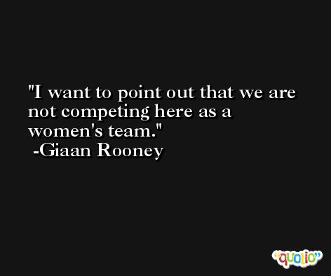 I want to point out that we are not competing here as a women's team. -Giaan Rooney