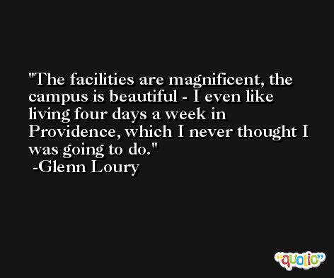 The facilities are magnificent, the campus is beautiful - I even like living four days a week in Providence, which I never thought I was going to do. -Glenn Loury