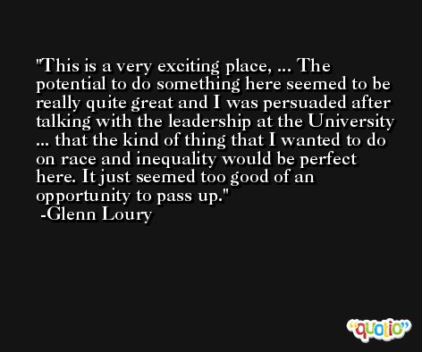 This is a very exciting place, ... The potential to do something here seemed to be really quite great and I was persuaded after talking with the leadership at the University ... that the kind of thing that I wanted to do on race and inequality would be perfect here. It just seemed too good of an opportunity to pass up. -Glenn Loury