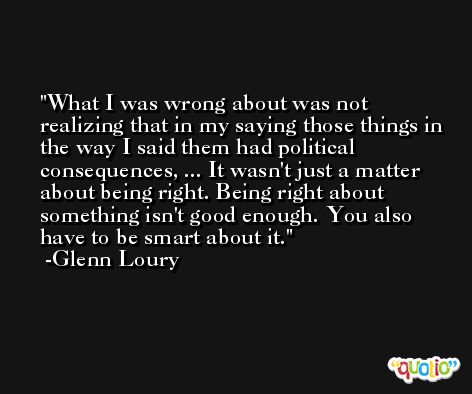 What I was wrong about was not realizing that in my saying those things in the way I said them had political consequences, ... It wasn't just a matter about being right. Being right about something isn't good enough. You also have to be smart about it. -Glenn Loury