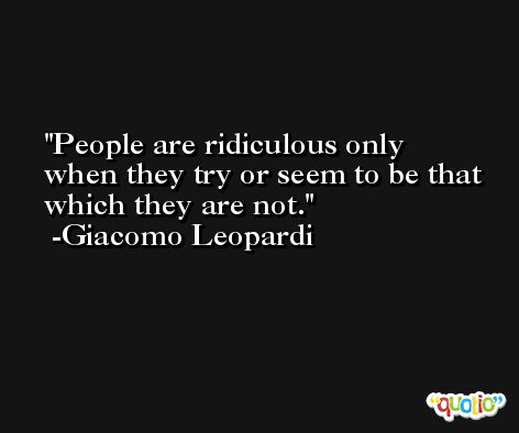 People are ridiculous only when they try or seem to be that which they are not. -Giacomo Leopardi