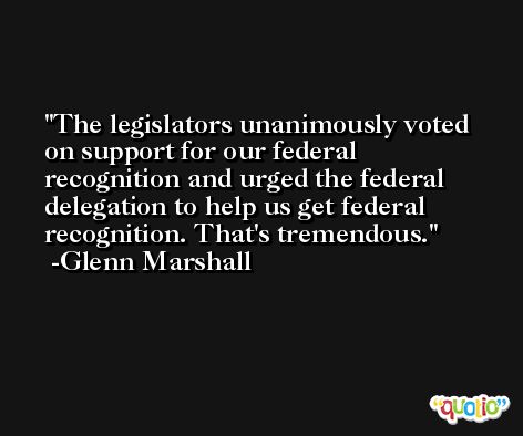 The legislators unanimously voted on support for our federal recognition and urged the federal delegation to help us get federal recognition. That's tremendous. -Glenn Marshall