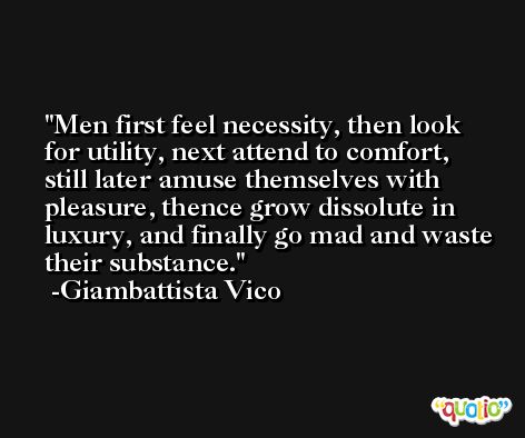Men first feel necessity, then look for utility, next attend to comfort, still later amuse themselves with pleasure, thence grow dissolute in luxury, and finally go mad and waste their substance. -Giambattista Vico