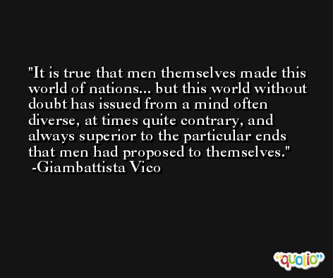 It is true that men themselves made this world of nations... but this world without doubt has issued from a mind often diverse, at times quite contrary, and always superior to the particular ends that men had proposed to themselves. -Giambattista Vico