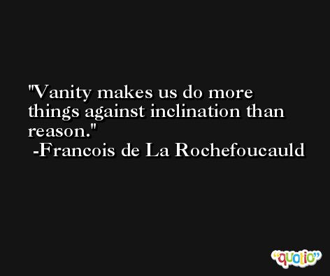 Vanity makes us do more things against inclination than reason. -Francois de La Rochefoucauld