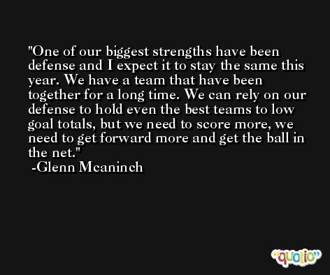 One of our biggest strengths have been defense and I expect it to stay the same this year. We have a team that have been together for a long time. We can rely on our defense to hold even the best teams to low goal totals, but we need to score more, we need to get forward more and get the ball in the net. -Glenn Mcaninch