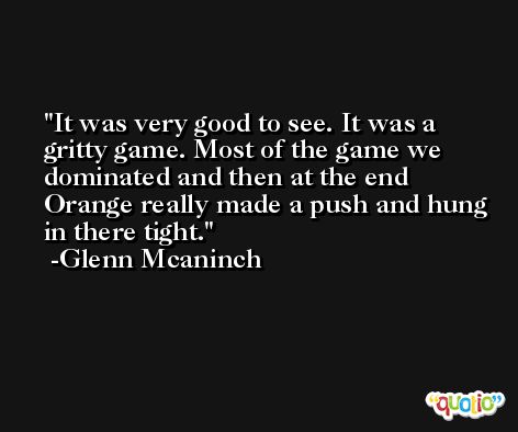 It was very good to see. It was a gritty game. Most of the game we dominated and then at the end Orange really made a push and hung in there tight. -Glenn Mcaninch