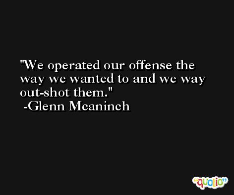 We operated our offense the way we wanted to and we way out-shot them. -Glenn Mcaninch