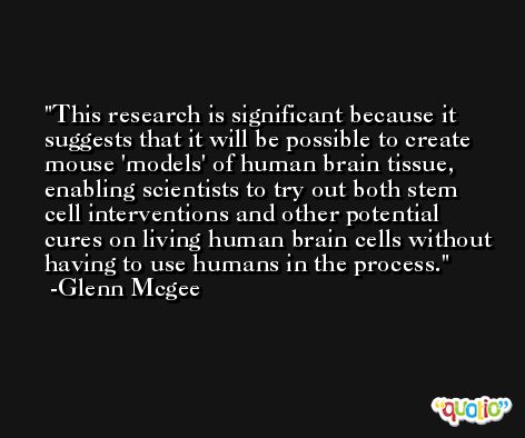 This research is significant because it suggests that it will be possible to create mouse 'models' of human brain tissue, enabling scientists to try out both stem cell interventions and other potential cures on living human brain cells without having to use humans in the process. -Glenn Mcgee