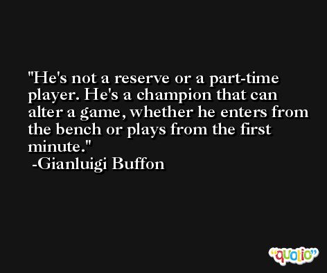 He's not a reserve or a part-time player. He's a champion that can alter a game, whether he enters from the bench or plays from the first minute. -Gianluigi Buffon