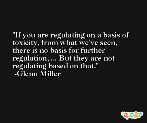 If you are regulating on a basis of toxicity, from what we've seen, there is no basis for further regulation, ... But they are not regulating based on that. -Glenn Miller
