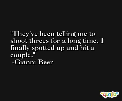 They've been telling me to shoot threes for a long time. I finally spotted up and hit a couple. -Gianni Beer