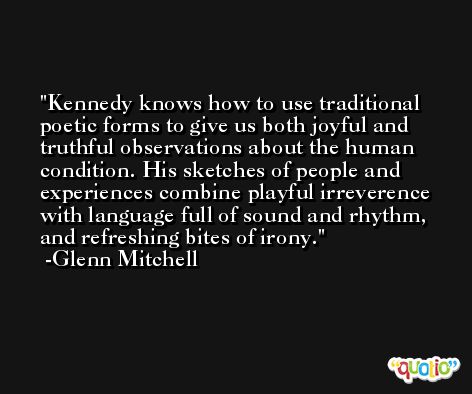 Kennedy knows how to use traditional poetic forms to give us both joyful and truthful observations about the human condition. His sketches of people and experiences combine playful irreverence with language full of sound and rhythm, and refreshing bites of irony. -Glenn Mitchell