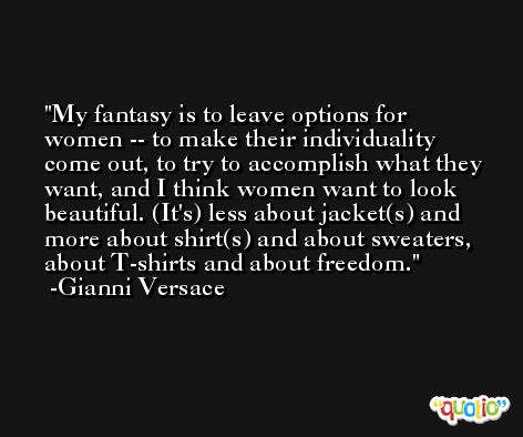 My fantasy is to leave options for women -- to make their individuality come out, to try to accomplish what they want, and I think women want to look beautiful. (It's) less about jacket(s) and more about shirt(s) and about sweaters, about T-shirts and about freedom. -Gianni Versace