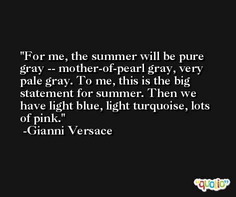 For me, the summer will be pure gray -- mother-of-pearl gray, very pale gray. To me, this is the big statement for summer. Then we have light blue, light turquoise, lots of pink. -Gianni Versace