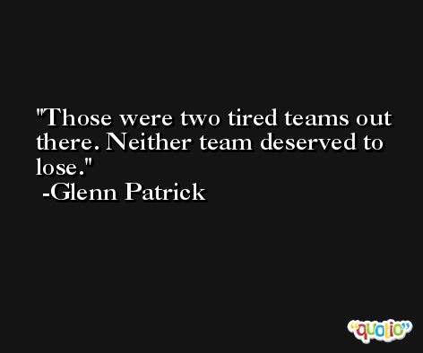 Those were two tired teams out there. Neither team deserved to lose. -Glenn Patrick