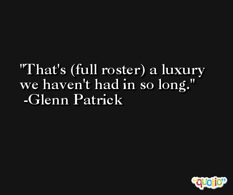 That's (full roster) a luxury we haven't had in so long. -Glenn Patrick