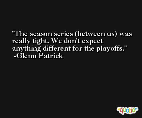 The season series (between us) was really tight. We don't expect anything different for the playoffs. -Glenn Patrick