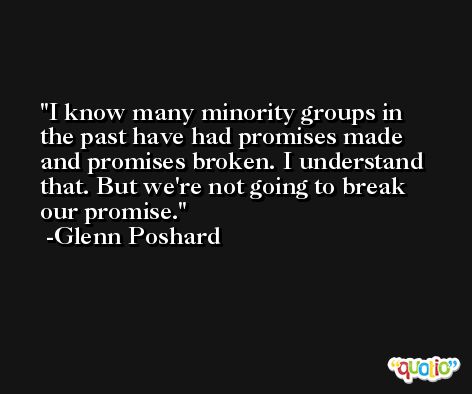 I know many minority groups in the past have had promises made and promises broken. I understand that. But we're not going to break our promise. -Glenn Poshard