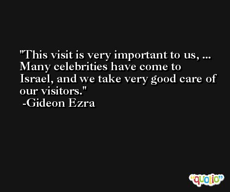 This visit is very important to us, ... Many celebrities have come to Israel, and we take very good care of our visitors. -Gideon Ezra