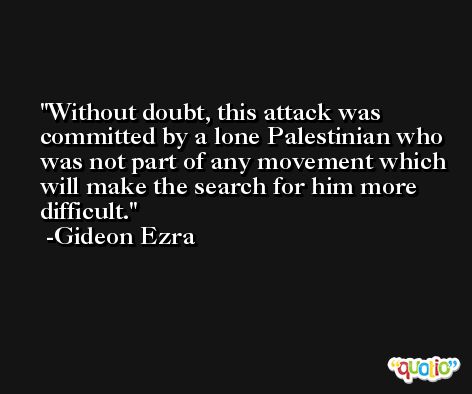 Without doubt, this attack was committed by a lone Palestinian who was not part of any movement which will make the search for him more difficult. -Gideon Ezra