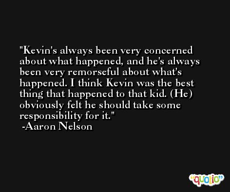 Kevin's always been very concerned about what happened, and he's always been very remorseful about what's happened. I think Kevin was the best thing that happened to that kid. (He) obviously felt he should take some responsibility for it. -Aaron Nelson