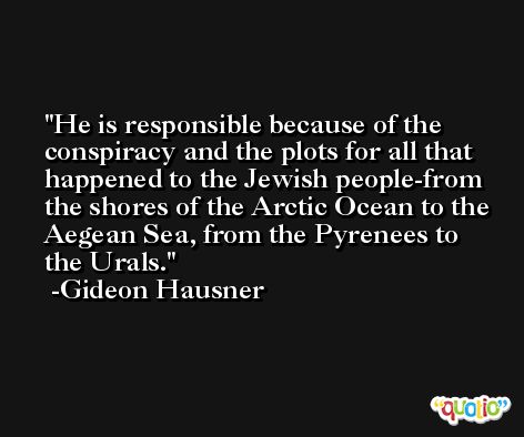 He is responsible because of the conspiracy and the plots for all that happened to the Jewish people-from the shores of the Arctic Ocean to the Aegean Sea, from the Pyrenees to the Urals. -Gideon Hausner