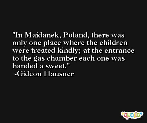 In Maidanek, Poland, there was only one place where the children were treated kindly; at the entrance to the gas chamber each one was handed a sweet. -Gideon Hausner
