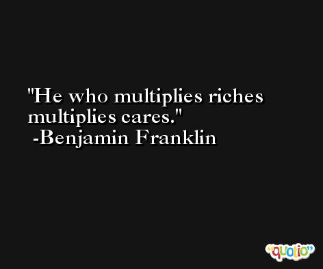 He who multiplies riches multiplies cares. -Benjamin Franklin