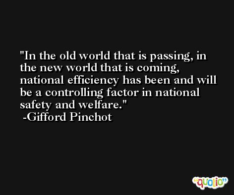 In the old world that is passing, in the new world that is coming, national efficiency has been and will be a controlling factor in national safety and welfare. -Gifford Pinchot