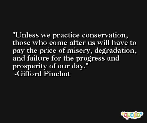 Unless we practice conservation, those who come after us will have to pay the price of misery, degradation, and failure for the progress and prosperity of our day. -Gifford Pinchot
