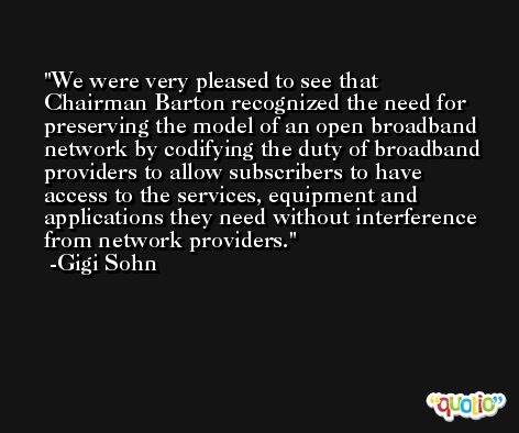 We were very pleased to see that Chairman Barton recognized the need for preserving the model of an open broadband network by codifying the duty of broadband providers to allow subscribers to have access to the services, equipment and applications they need without interference from network providers. -Gigi Sohn