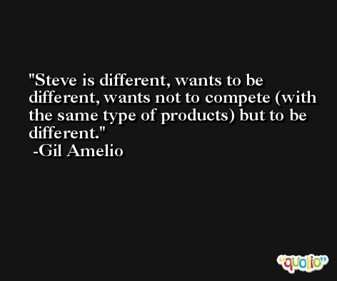 Steve is different, wants to be different, wants not to compete (with the same type of products) but to be different. -Gil Amelio