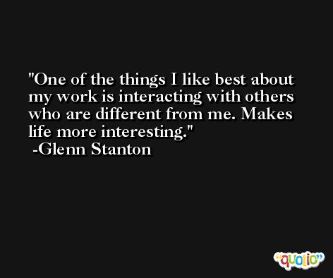 One of the things I like best about my work is interacting with others who are different from me. Makes life more interesting. -Glenn Stanton