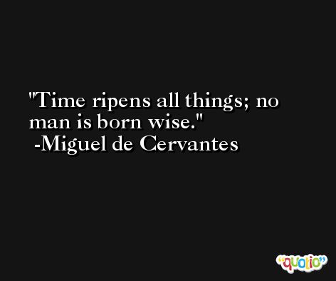 Time ripens all things; no man is born wise. -Miguel de Cervantes