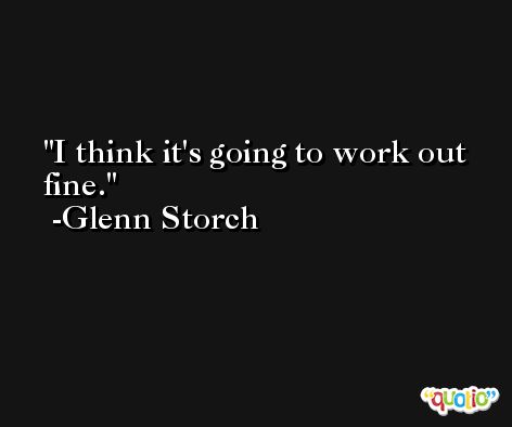 I think it's going to work out fine. -Glenn Storch