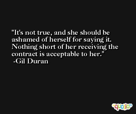 It's not true, and she should be ashamed of herself for saying it. Nothing short of her receiving the contract is acceptable to her. -Gil Duran