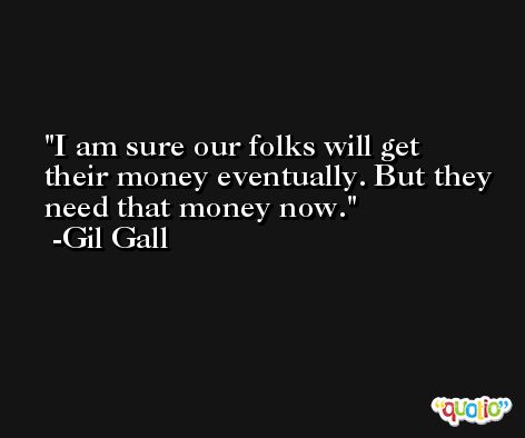 I am sure our folks will get their money eventually. But they need that money now. -Gil Gall
