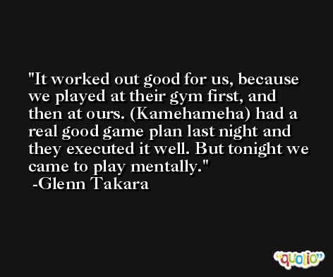 It worked out good for us, because we played at their gym first, and then at ours. (Kamehameha) had a real good game plan last night and they executed it well. But tonight we came to play mentally. -Glenn Takara