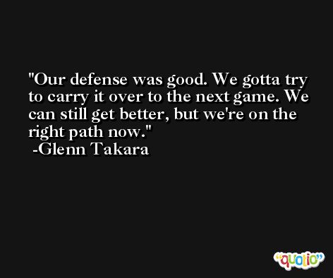 Our defense was good. We gotta try to carry it over to the next game. We can still get better, but we're on the right path now. -Glenn Takara