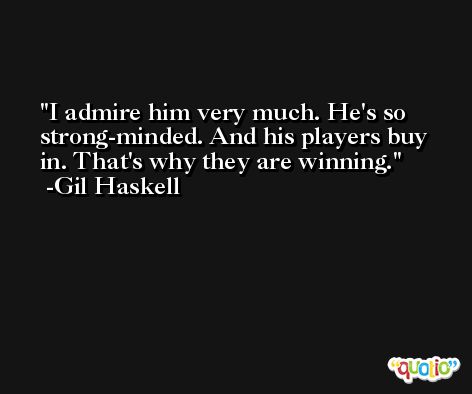 I admire him very much. He's so strong-minded. And his players buy in. That's why they are winning. -Gil Haskell