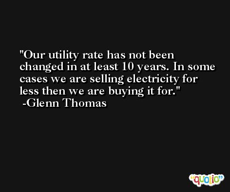 Our utility rate has not been changed in at least 10 years. In some cases we are selling electricity for less then we are buying it for. -Glenn Thomas