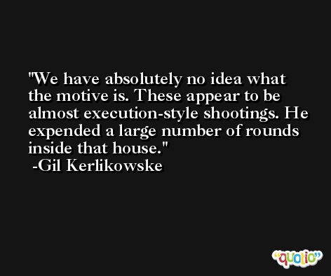 We have absolutely no idea what the motive is. These appear to be almost execution-style shootings. He expended a large number of rounds inside that house. -Gil Kerlikowske