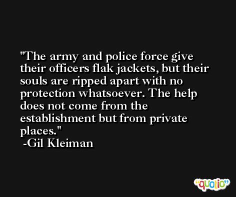The army and police force give their officers flak jackets, but their souls are ripped apart with no protection whatsoever. The help does not come from the establishment but from private places. -Gil Kleiman